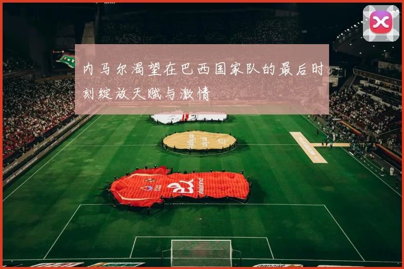 内马尔渴望在巴西国家队的最后时刻绽放天赋与激情